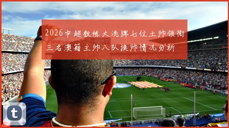 2026中超教练大洗牌七位土帅领衔三名澳籍主帅八队换帅情况分析