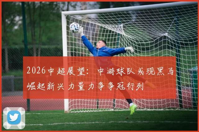 2026中超展望：中游球队或现黑马崛起新兴力量力争争冠行列