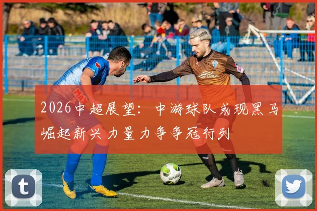 2026中超展望：中游球队或现黑马崛起新兴力量力争争冠行列