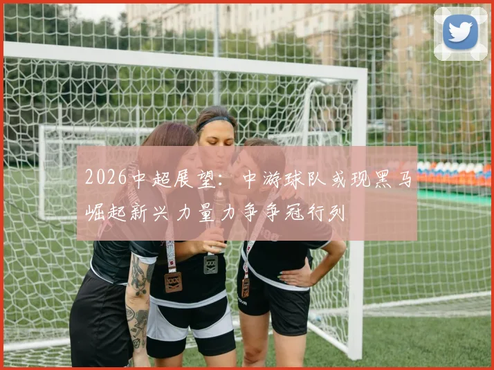 2026中超展望:中游球队或现黑马崛起新兴力量力争争冠行列