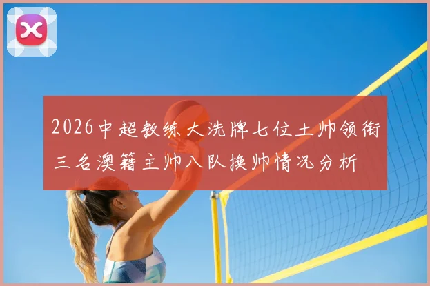 2026中超教练大洗牌七位土帅领衔三名澳籍主帅八队换帅情况分析