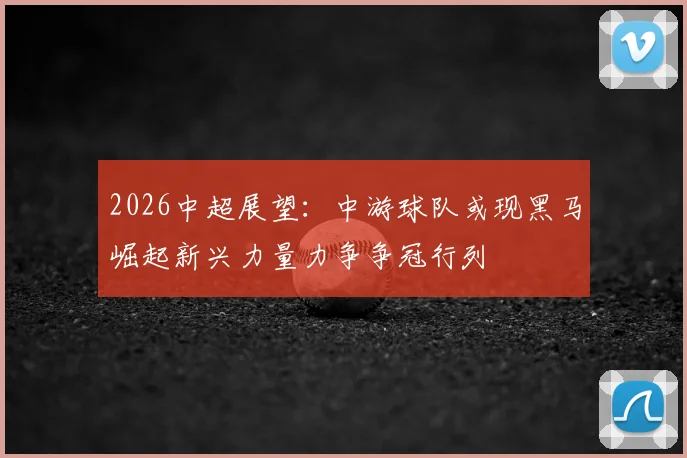 2026中超展望：中游球队或现黑马崛起新兴力量力争争冠行列