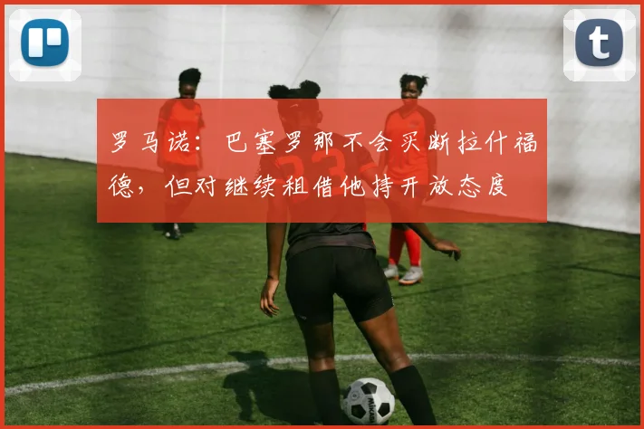 罗马诺：巴塞罗那不会买断拉什福德，但对继续租借他持开放态度