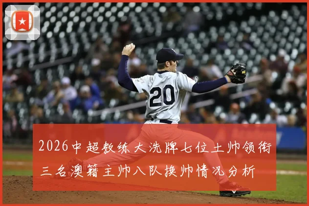 2026中超教练大洗牌七位土帅领衔三名澳籍主帅八队换帅情况分析