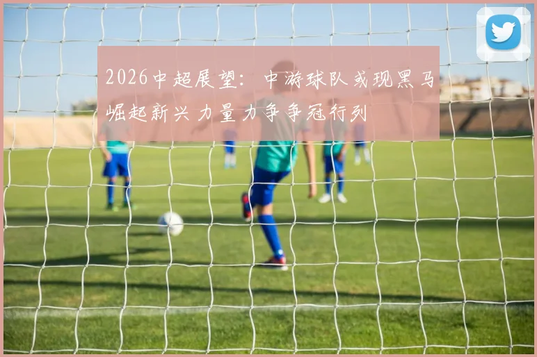 2026中超展望：中游球队或现黑马崛起新兴力量力争争冠行列
