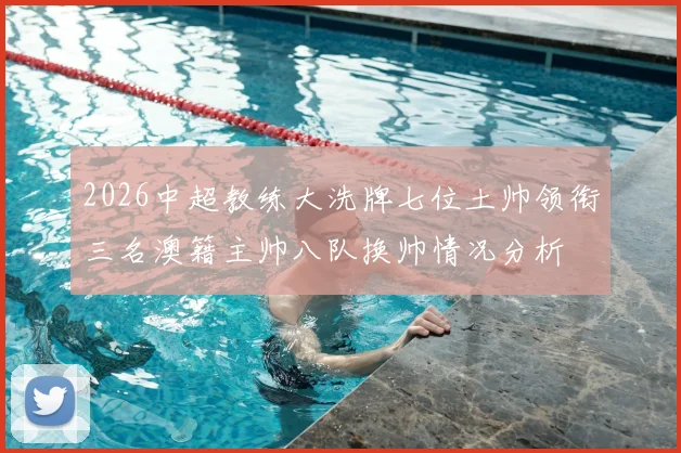 2026中超教练大洗牌七位土帅领衔三名澳籍主帅八队换帅情况分析