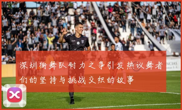 深圳街舞队耐力之争引发热议舞者们的坚持与挑战交织的故事
