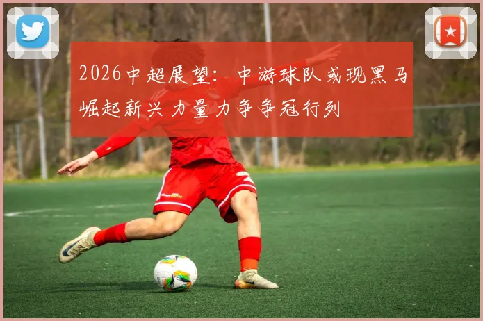 2026中超展望：中游球队或现黑马崛起新兴力量力争争冠行列