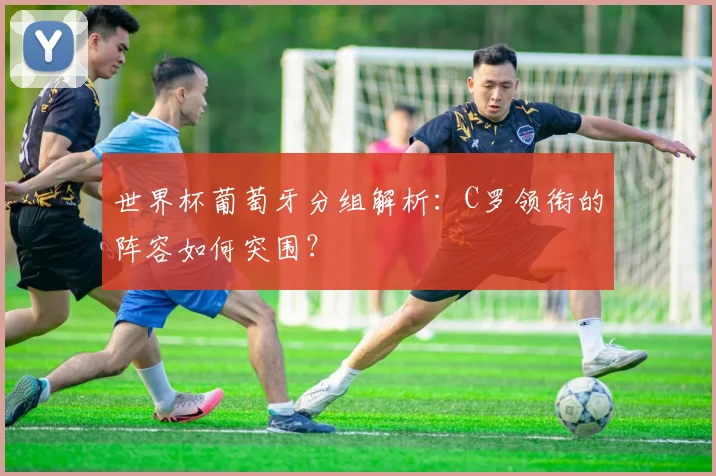 世界杯葡萄牙分组解析：C罗领衔的阵容如何突围？