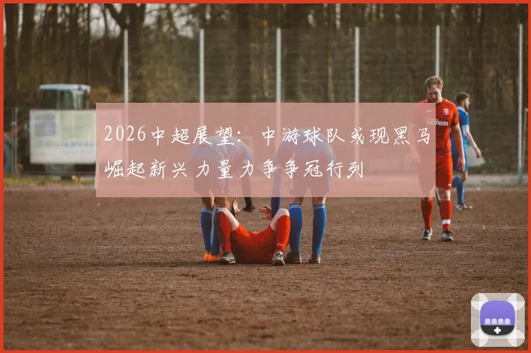 2026中超展望:中游球队或现黑马崛起新兴力量力争争冠行列