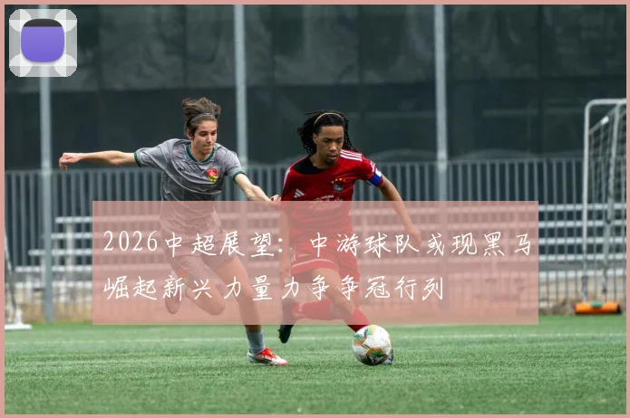 2026中超展望：中游球队或现黑马崛起新兴力量力争争冠行列