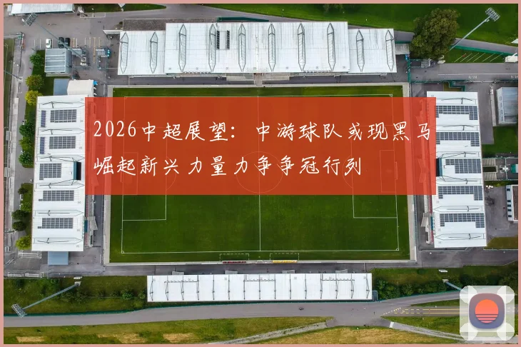 2026中超展望：中游球队或现黑马崛起新兴力量力争争冠行列