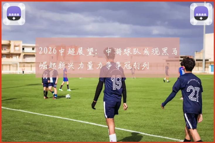 2026中超展望:中游球队或现黑马崛起新兴力量力争争冠行列