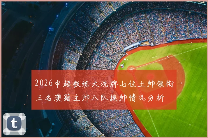 2026中超教练大洗牌七位土帅领衔三名澳籍主帅八队换帅情况分析