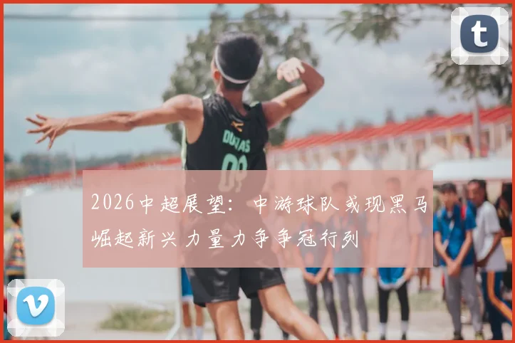 2026中超展望：中游球队或现黑马崛起新兴力量力争争冠行列