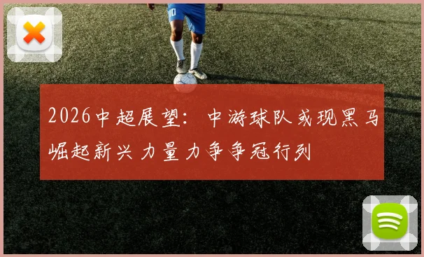 2026中超展望：中游球队或现黑马崛起新兴力量力争争冠行列