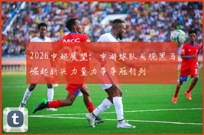 2026中超展望：中游球队或现黑马崛起新兴力量力争争冠行列