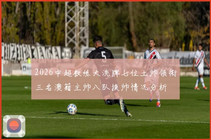 2026中超教练大洗牌七位土帅领衔三名澳籍主帅八队换帅情况分析