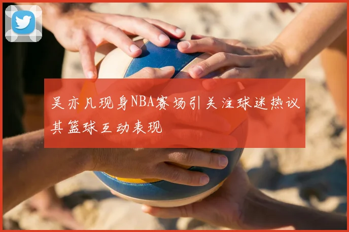 吴亦凡现身NBA赛场引关注球迷热议其篮球互动表现