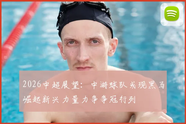 2026中超展望:中游球队或现黑马崛起新兴力量力争争冠行列