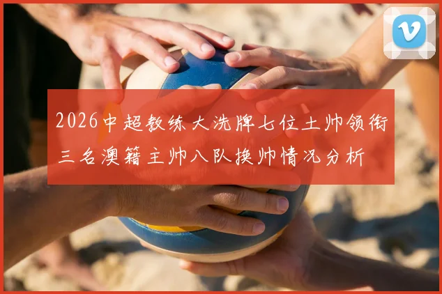 2026中超教练大洗牌七位土帅领衔三名澳籍主帅八队换帅情况分析