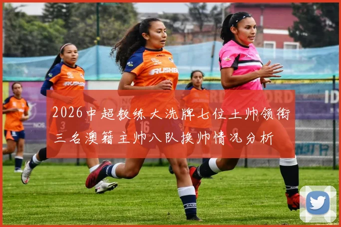 2026中超教练大洗牌七位土帅领衔三名澳籍主帅八队换帅情况分析
