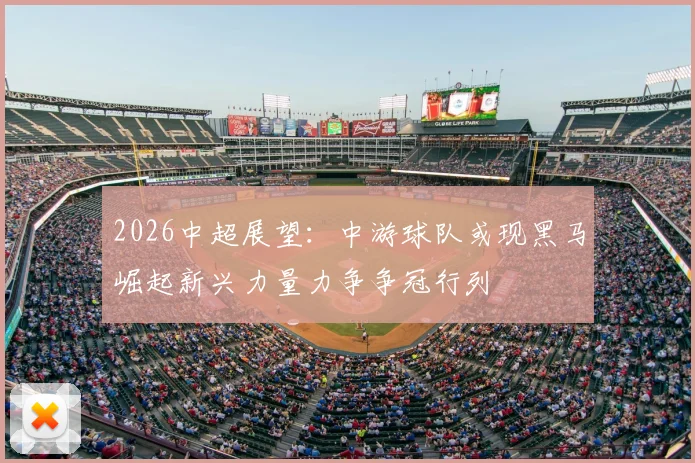 2026中超展望:中游球队或现黑马崛起新兴力量力争争冠行列
