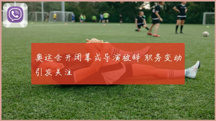 奥运会开闭幕式导演被辞 职务变动引发关注