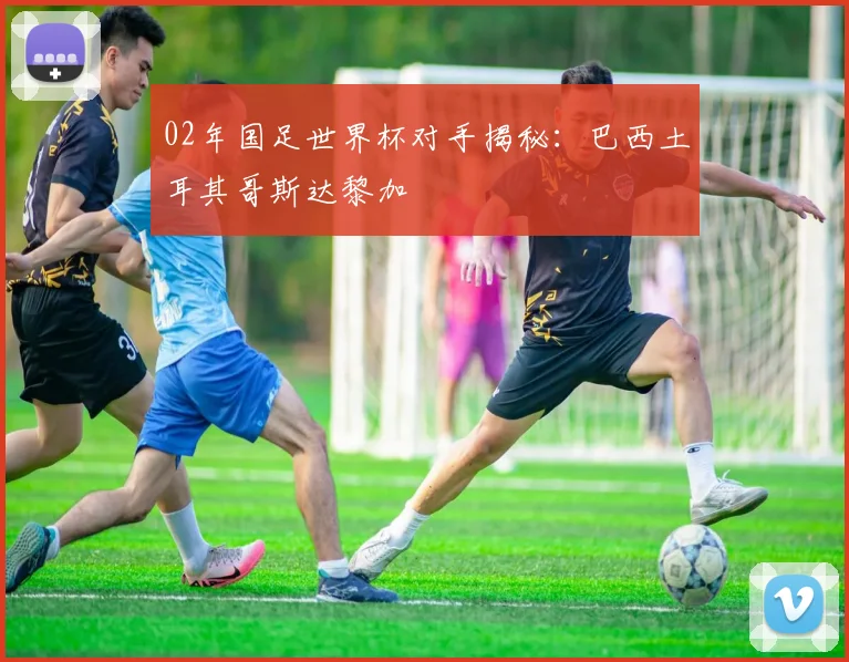 02年国足世界杯对手揭秘:巴西土耳其哥斯达黎加