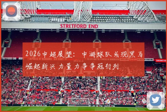 2026中超展望：中游球队或现黑马崛起新兴力量力争争冠行列