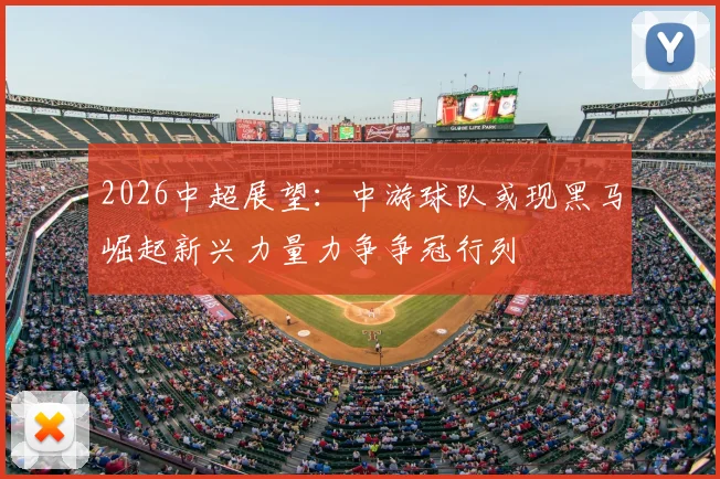 2026中超展望：中游球队或现黑马崛起新兴力量力争争冠行列
