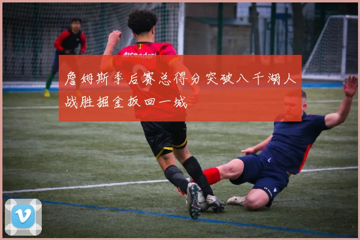 詹姆斯季后赛总得分突破八千湖人战胜掘金扳回一城