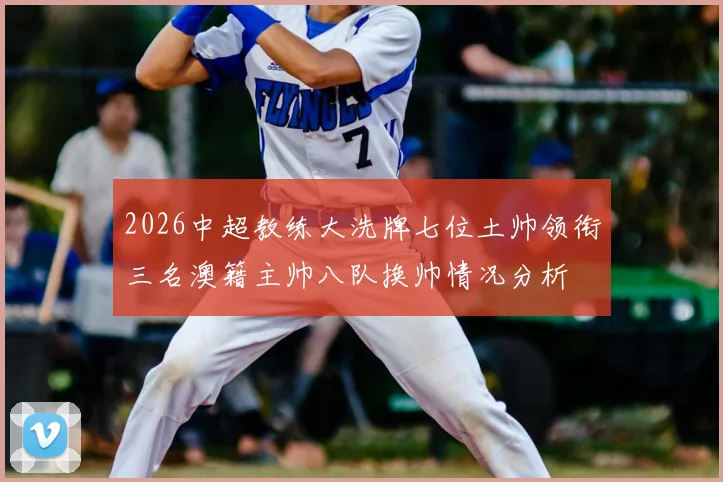 2026中超教练大洗牌七位土帅领衔三名澳籍主帅八队换帅情况分析