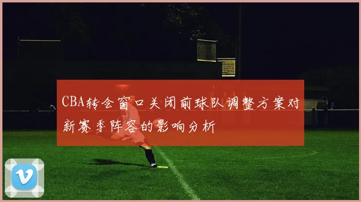 CBA转会窗口关闭前球队调整方案对新赛季阵容的影响分析