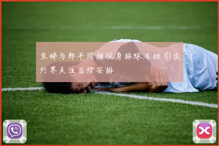 朱婷与郎平同框现身排球活动 引发外界关注后续安排