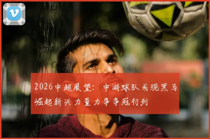 2026中超展望：中游球队或现黑马崛起新兴力量力争争冠行列