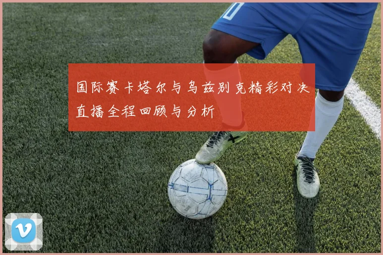 国际赛卡塔尔与乌兹别克精彩对决直播全程回顾与分析
