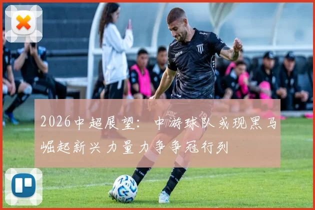 2026中超展望：中游球队或现黑马崛起新兴力量力争争冠行列