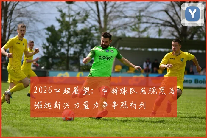 2026中超展望：中游球队或现黑马崛起新兴力量力争争冠行列