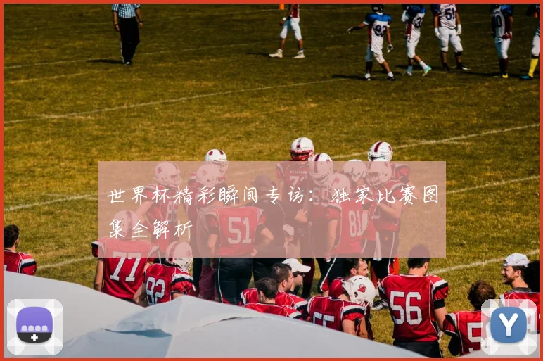 世界杯精彩瞬间专访：独家比赛图集全解析