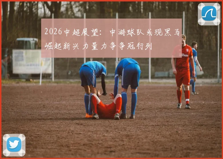 2026中超展望：中游球队或现黑马崛起新兴力量力争争冠行列