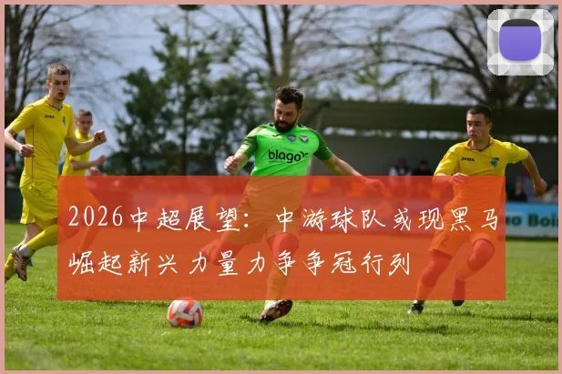 2026中超展望：中游球队或现黑马崛起新兴力量力争争冠行列