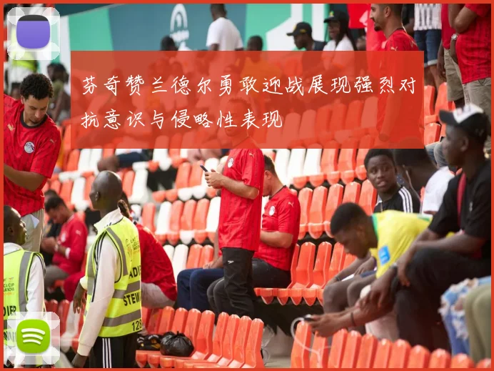 芬奇赞兰德尔勇敢迎战展现强烈对抗意识与侵略性表现