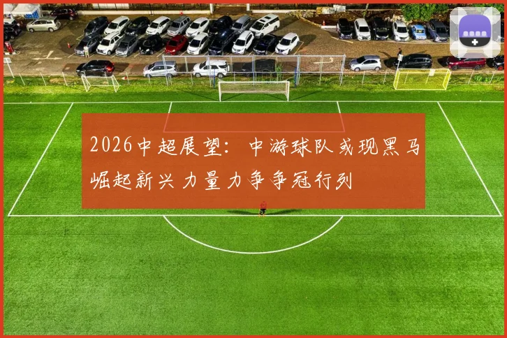 2026中超展望:中游球队或现黑马崛起新兴力量力争争冠行列