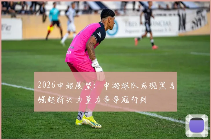 2026中超展望:中游球队或现黑马崛起新兴力量力争争冠行列