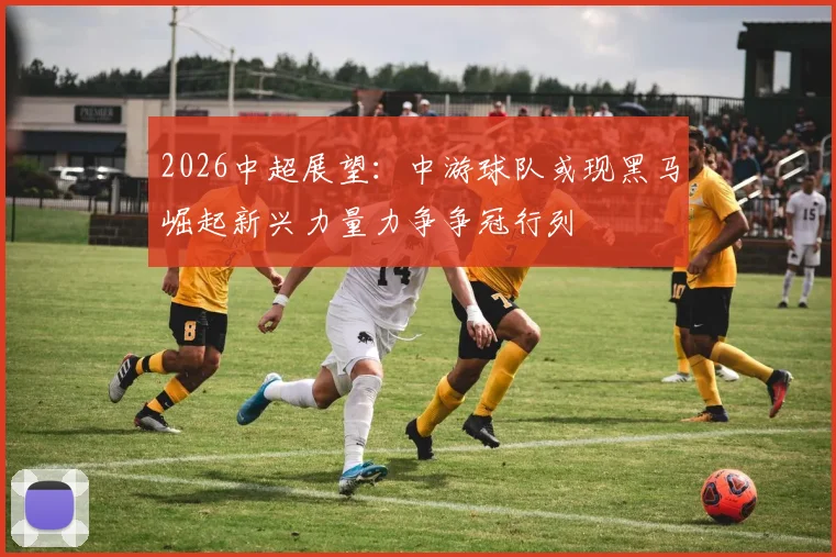 2026中超展望:中游球队或现黑马崛起新兴力量力争争冠行列