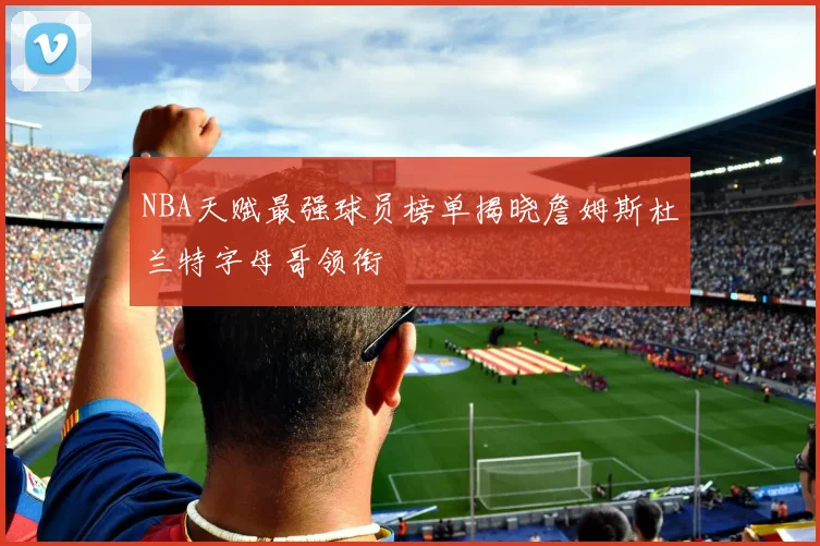 NBA天赋最强球员榜单揭晓詹姆斯杜兰特字母哥领衔
