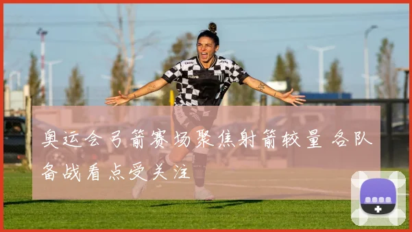 奥运会弓箭赛场聚焦射箭较量 各队备战看点受关注