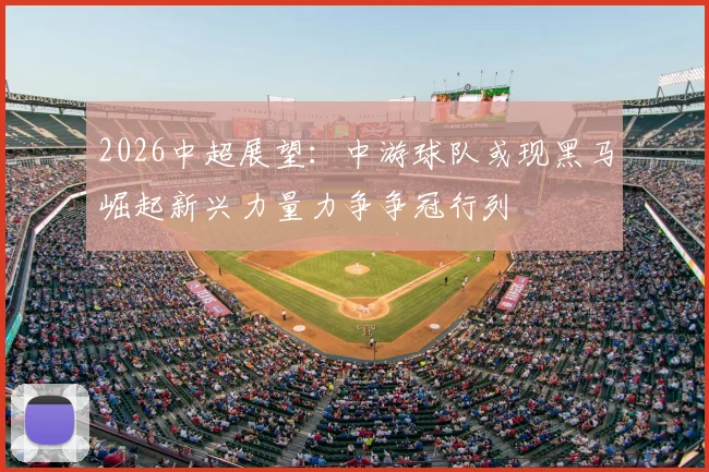 2026中超展望:中游球队或现黑马崛起新兴力量力争争冠行列