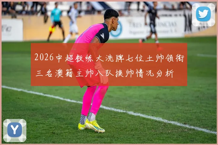2026中超教练大洗牌七位土帅领衔三名澳籍主帅八队换帅情况分析